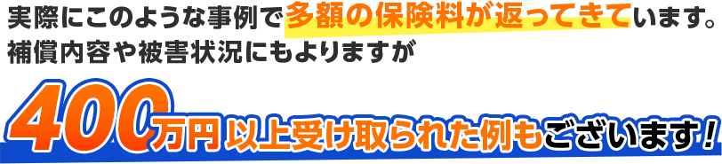 実際にこのような事例で多額の保険料が返ってきています。補償内容や被害状況にもよりますが400万円以上受け取られた例もございます！